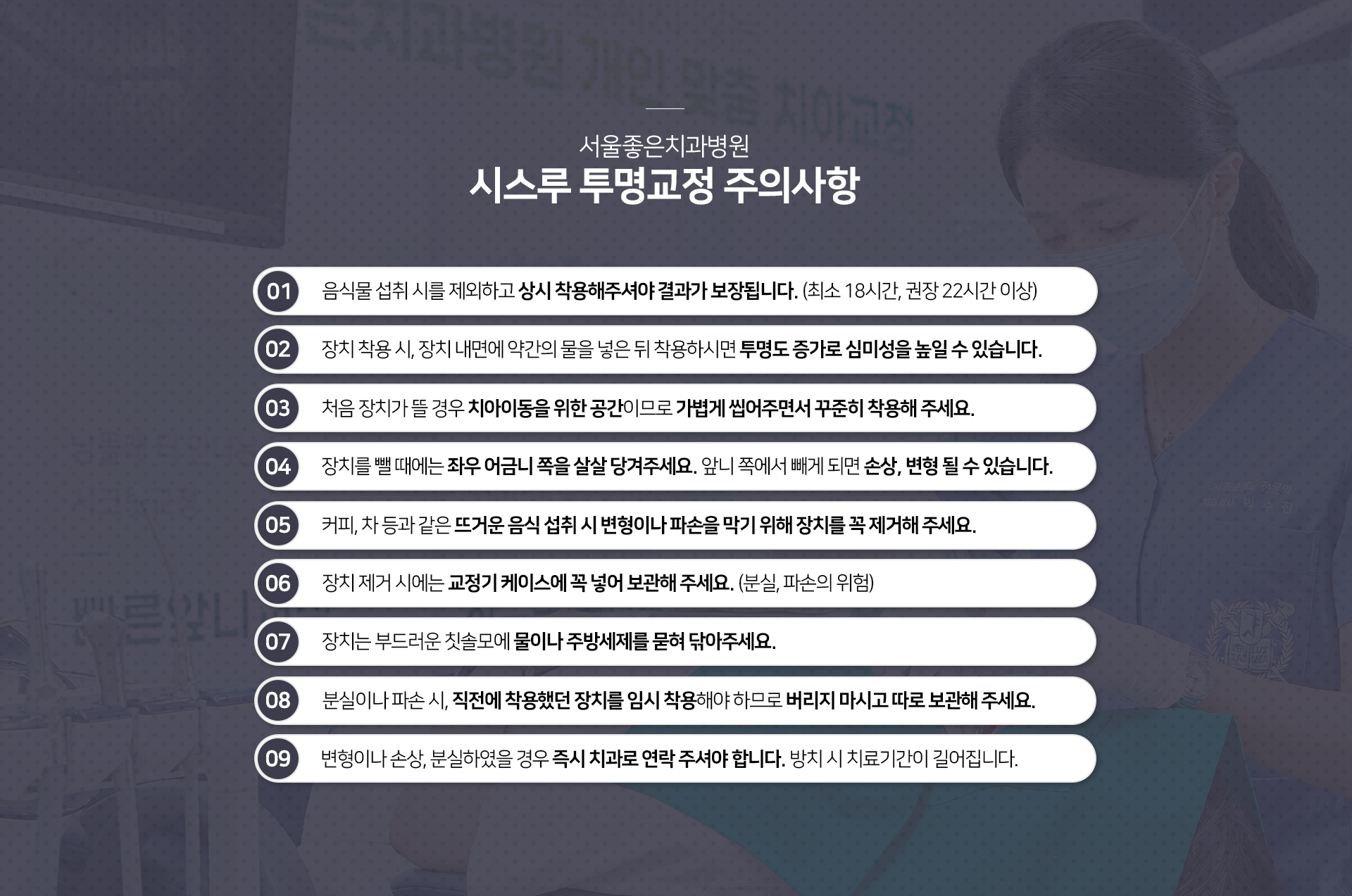 주의사항-음식물-섭취-시를-제외하고-상시-착용해-주셔야-결과가-보장됩니다-장치-착용-시-장치-내면에-약간의-물을-넣은-뒤-착용하시면-투명도-증가로-심미성을-높일-수-있습니다-처음-장치가-뜰-경우-치아-이동을-위한-공간이므로-가볍게-씹어주면서-꾸준히-착용해-주세요-장치를-뺄-때에는-좌우-어금니-쪽을-살살-당겨주세요-앞니-쪽에서-빼게-되면-손상-변형될-수-있습니다-커피-차-등과-같은-뜨거운-음식-섭취-시-변형이나-파손을-막기-위해-장치를-꼭-제거해-주세요-장치-제거-시에는-교정기-케이스에-꼭-넣어-보관해-주세요-장치는-부드러운-칫솔모에-물이나-주방-세제를-묻혀-닦아주세요-분실이나-파손-시-직전에-착용했던-장치를-임시-착용해야-하므로-버리지-마시고-따로-보관해-주세요-변형이나-손상-분실하였을-경우-즉시-치과로-연락-주셔야-합니다-방치-시-치료-기간이-길어집니다