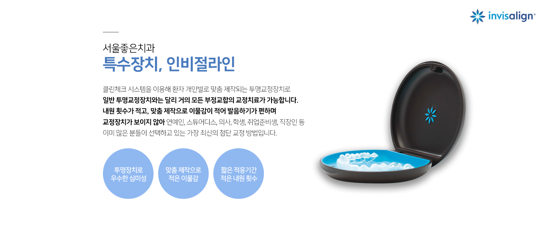 클린체크-시스템을-이용해-환자-개인별로-맞춤-제작되는-투명교정장치로-일반-투명교정장치와는-달리-거의-모든-부정교합의-교정치료가-가능합니다-내원-횟수가-적고-맞춤-제작으로-이물감이-적어-발음하기가-편하며-교정장치가-보이지-않아-연예인-스튜어디스-의사-학생-취업-준비생-직장인-등-이미-많은-분들이-선택하고-있는-가장-최신의-첨단-교정-방법입니다-투명장치로-우수한-심미성-맞춤-제작으로-적은-이물감-짧은-적응-기간-적은-내원-횟수